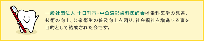一般社団法人 十日町市・中魚沼郡歯科医師会は歯科医学の発達、技術の向上、公衆衛生の普及向上を図り、社会福祉を増進する事を目的として結成された会です。